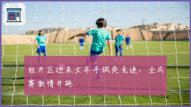 经开区迎来女车手飒爽竞速，全民赛激情开跑