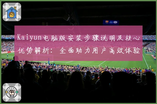 Kaiyun电脑版安装步骤说明及核心优势解析：全面助力用户高效体验