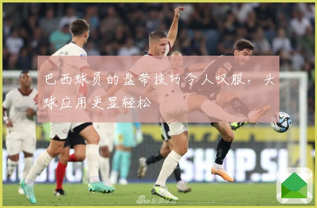巴西球员的盘带技巧令人叹服，头球应用更显轻松