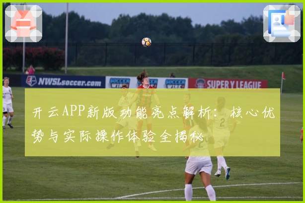 开云APP新版功能亮点解析：核心优势与实际操作体验全揭秘