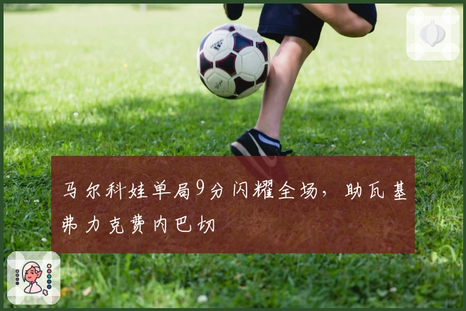 马尔科娃单局9分闪耀全场，助瓦基弗力克费内巴切