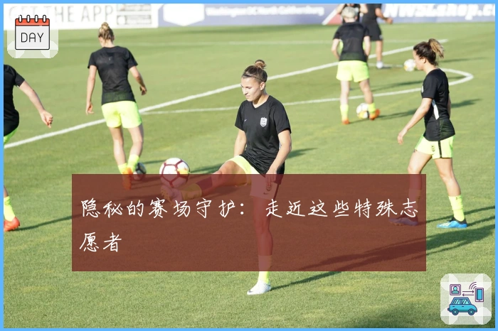 隐秘的赛场守护：走近这些特殊志愿者