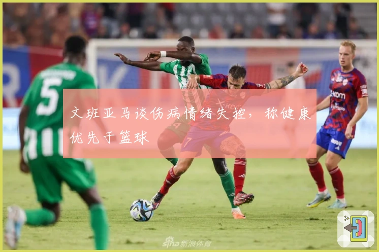文班亚马谈伤病情绪失控，称健康优先于篮球