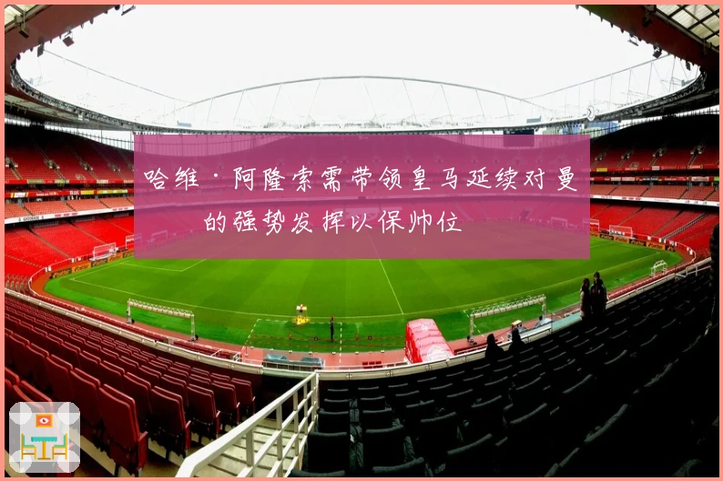 哈维·阿隆索需带领皇马延续对曼城的强势发挥以保帅位