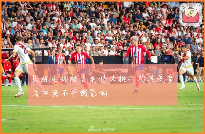 贝林厄姆被古利特力挺，称其受皇马中场不平衡影响