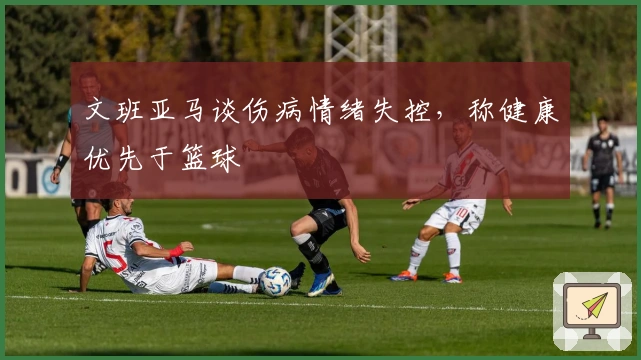 文班亚马谈伤病情绪失控，称健康优先于篮球