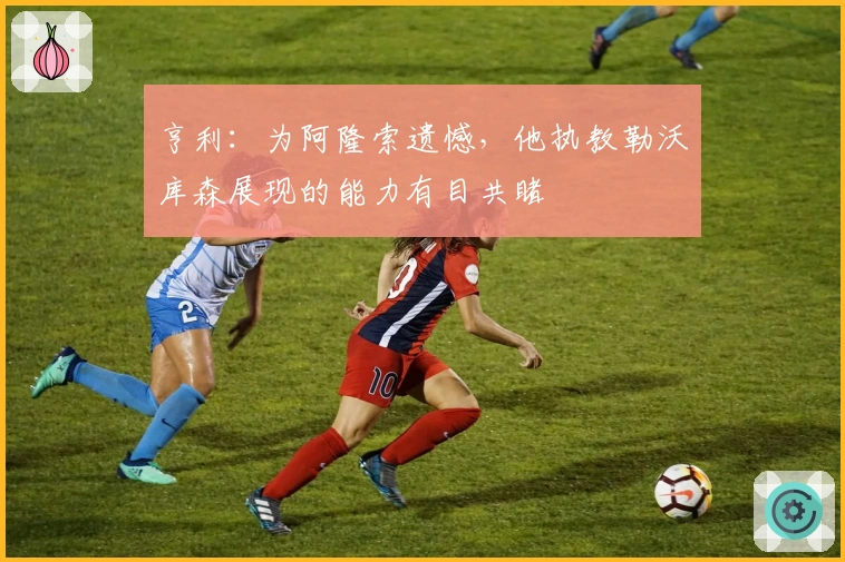 亨利：为阿隆索遗憾，他执教勒沃库森展现的能力有目共睹