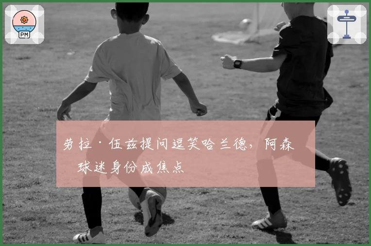 劳拉·伍兹提问逗笑哈兰德,阿森纳球迷身份成焦点