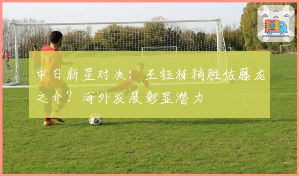 中日新星对决：王钰栋稍胜佐藤龙之介？海外发展彰显潜力