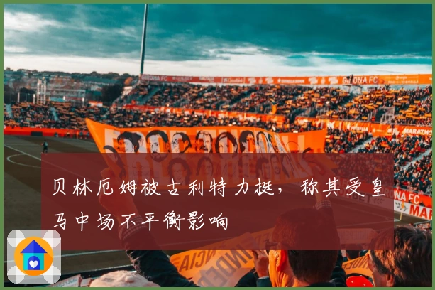 贝林厄姆被古利特力挺，称其受皇马中场不平衡影响