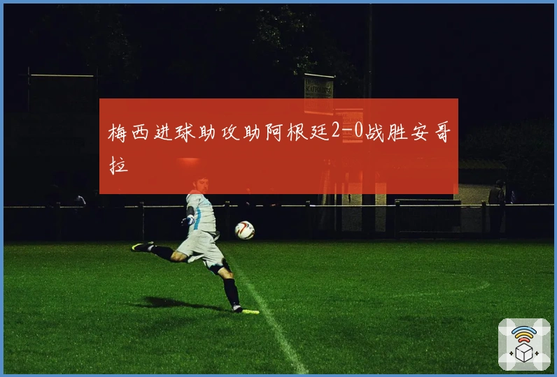 梅西进球助攻助阿根廷2-0战胜安哥拉