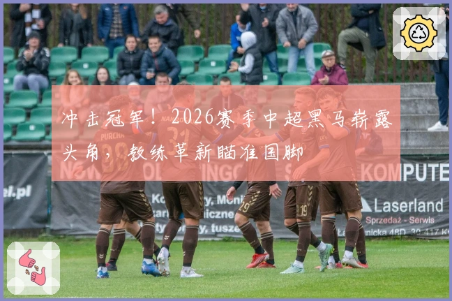 冲击冠军！2026赛季中超黑马崭露头角，教练革新瞄准国脚