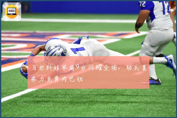 马尔科娃单局9分闪耀全场，助瓦基弗力克费内巴切